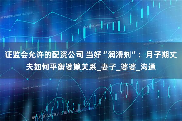 证监会允许的配资公司 当好“润滑剂”：月子期丈夫如何平衡婆媳关系_妻子_婆婆_沟通
