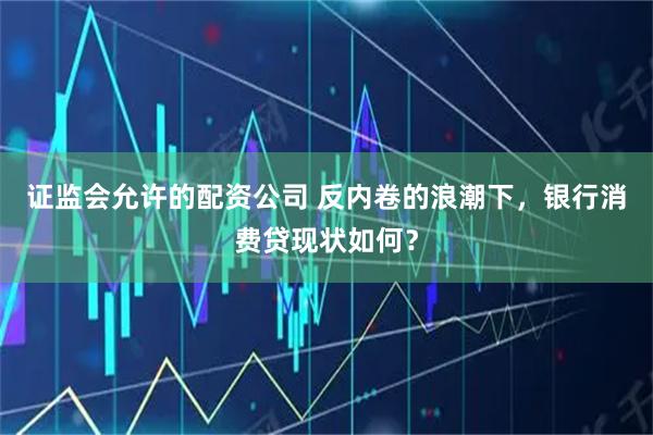 证监会允许的配资公司 反内卷的浪潮下，银行消费贷现状如何？