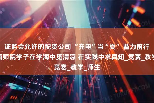 证监会允许的配资公司 “充电”当“夏” 蓄力前行——淮南师院学子在学海中觅清凉 在实践中求真知_竞赛_教学_师生