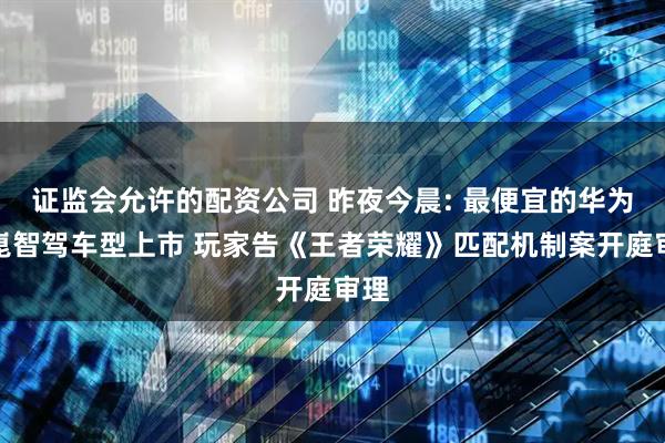 证监会允许的配资公司 昨夜今晨: 最便宜的华为乾崑智驾车型上市 玩家告《王者荣耀》匹配机制案开庭审理
