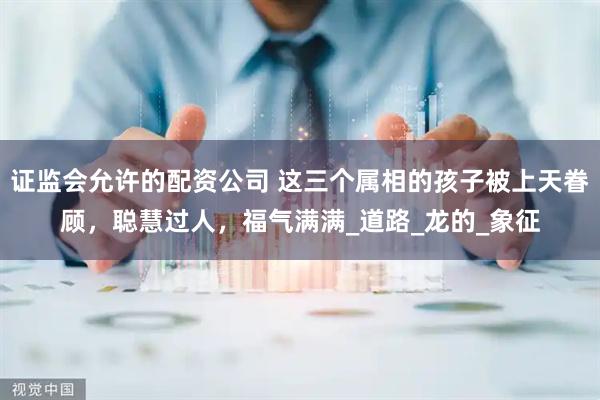 证监会允许的配资公司 这三个属相的孩子被上天眷顾，聪慧过人，福气满满_道路_龙的_象征